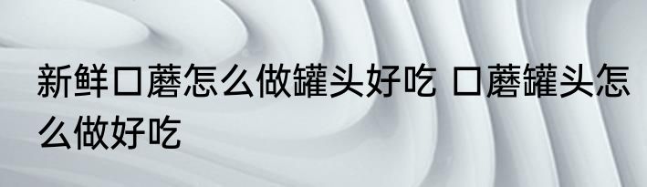 新鲜口蘑怎么做罐头好吃 口蘑罐头怎么做好吃