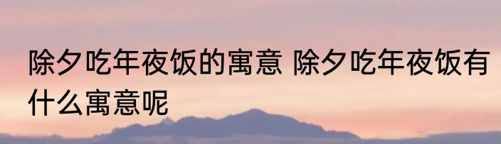 除夕吃年夜饭的寓意 除夕吃年夜饭有什么寓意呢