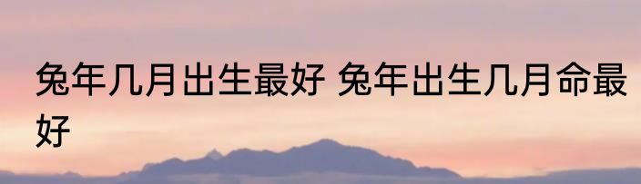 兔年几月出生最好 兔年出生几月命最好