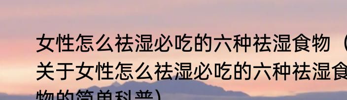 女性怎么祛湿必吃的六种祛湿食物（关于女性怎么祛湿必吃的六种祛湿食物的简单科普）
