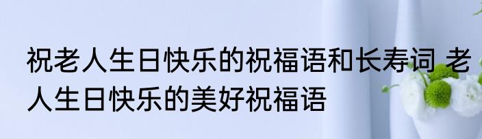 祝老人生日快乐的祝福语和长寿词 老人生日快乐的美好祝福语