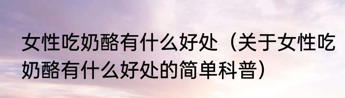 女性吃奶酪有什么好处（关于女性吃奶酪有什么好处的简单科普）