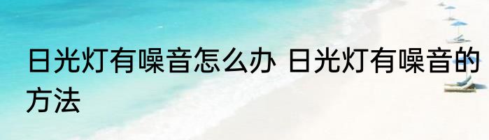 日光灯有噪音怎么办 日光灯有噪音的方法