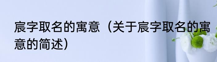 宸字取名的寓意（关于宸字取名的寓意的简述）