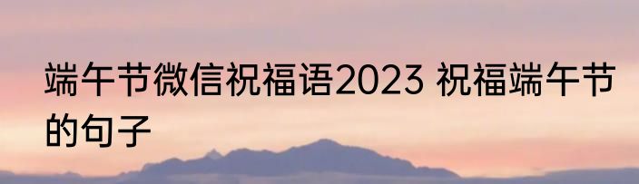 端午节微信祝福语2023 祝福端午节的句子