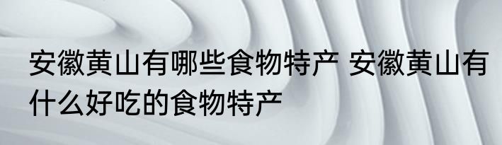 安徽黄山有哪些食物特产 安徽黄山有什么好吃的食物特产