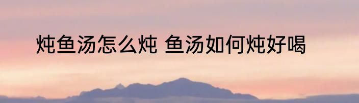 炖鱼汤怎么炖 鱼汤如何炖好喝