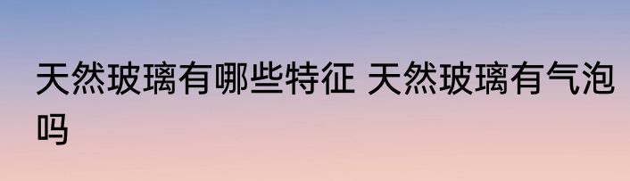 天然玻璃有哪些特征 天然玻璃有气泡吗