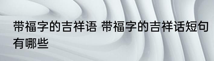 带福字的吉祥语 带福字的吉祥话短句有哪些