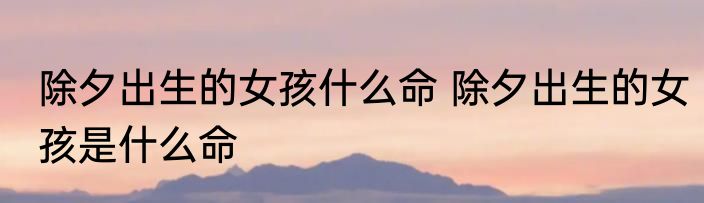 除夕出生的女孩什么命 除夕出生的女孩是什么命