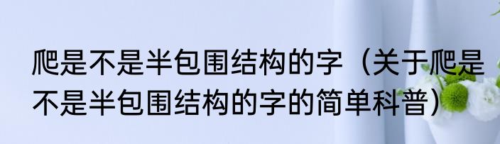 爬是不是半包围结构的字（关于爬是不是半包围结构的字的简单科普）