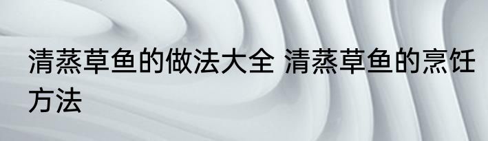 清蒸草鱼的做法大全 清蒸草鱼的烹饪方法