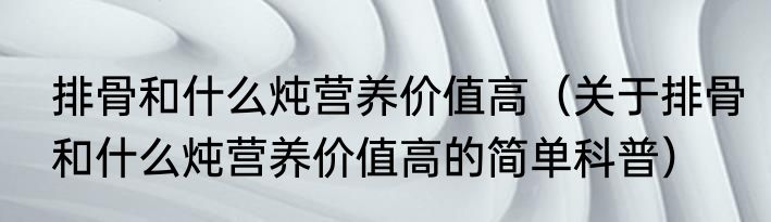 排骨和什么炖营养价值高（关于排骨和什么炖营养价值高的简单科普）