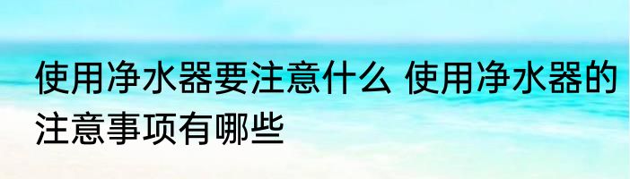 使用净水器要注意什么 使用净水器的注意事项有哪些