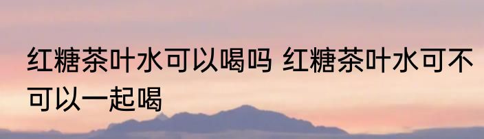 红糖茶叶水可以喝吗 红糖茶叶水可不可以一起喝