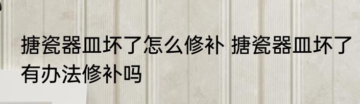 搪瓷器皿坏了怎么修补 搪瓷器皿坏了有办法修补吗