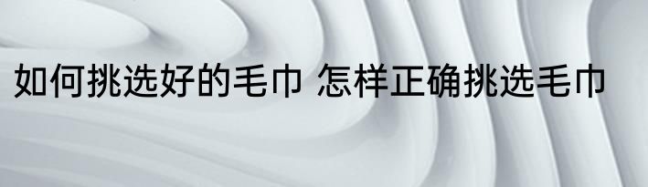 如何挑选好的毛巾 怎样正确挑选毛巾