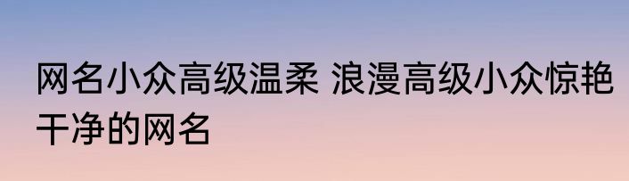 网名小众高级温柔 浪漫高级小众惊艳干净的网名