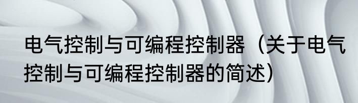 电气控制与可编程控制器（关于电气控制与可编程控制器的简述）