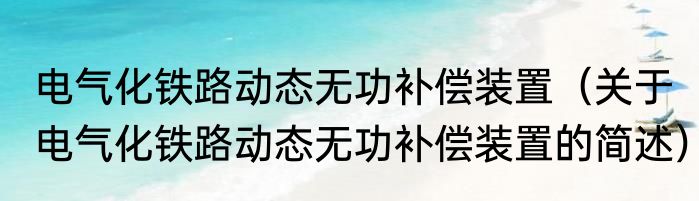 电气化铁路动态无功补偿装置（关于电气化铁路动态无功补偿装置的简述）