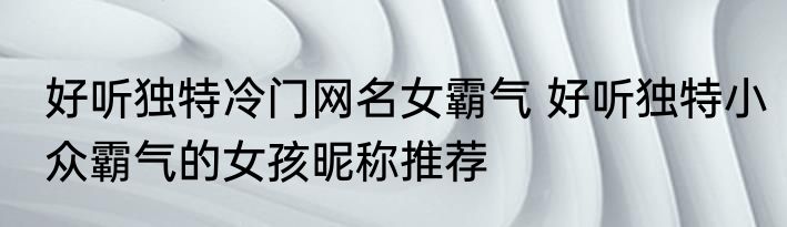 好听独特冷门网名女霸气 好听独特小众霸气的女孩昵称推荐