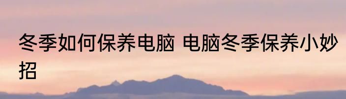 冬季如何保养电脑 电脑冬季保养小妙招