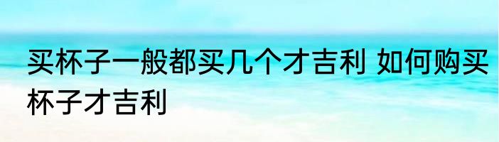 买杯子一般都买几个才吉利 如何购买杯子才吉利
