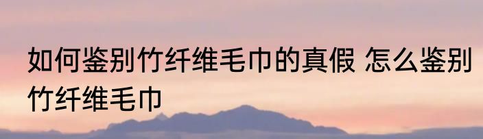 如何鉴别竹纤维毛巾的真假 怎么鉴别竹纤维毛巾