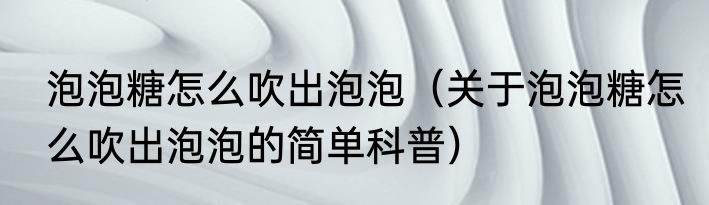 泡泡糖怎么吹出泡泡（关于泡泡糖怎么吹出泡泡的简单科普）