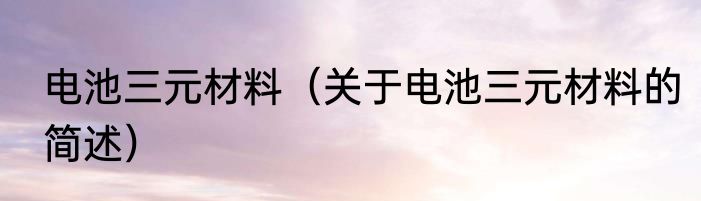 电池三元材料（关于电池三元材料的简述）
