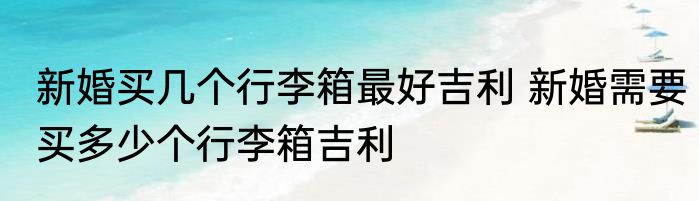 新婚买几个行李箱最好吉利 新婚需要买多少个行李箱吉利