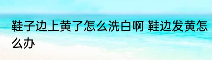 鞋子边上黄了怎么洗白啊 鞋边发黄怎么办