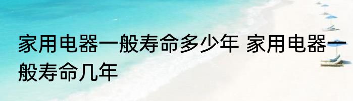 家用电器一般寿命多少年 家用电器一般寿命几年