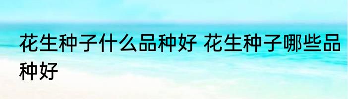 花生种子什么品种好 花生种子哪些品种好