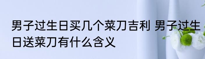 男子过生日买几个菜刀吉利 男子过生日送菜刀有什么含义