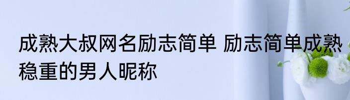 成熟大叔网名励志简单 励志简单成熟稳重的男人昵称