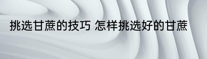 挑选甘蔗的技巧 怎样挑选好的甘蔗