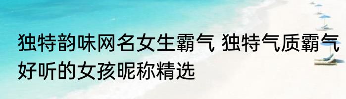 独特韵味网名女生霸气 独特气质霸气好听的女孩昵称精选