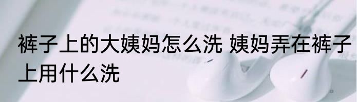 裤子上的大姨妈怎么洗 姨妈弄在裤子上用什么洗