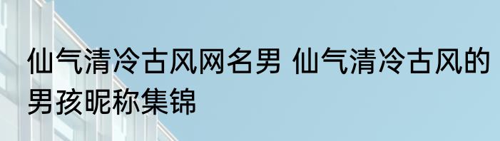 仙气清冷古风网名男 仙气清冷古风的男孩昵称集锦