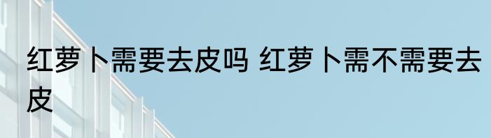 红萝卜需要去皮吗 红萝卜需不需要去皮
