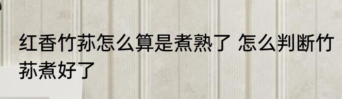 红香竹荪怎么算是煮熟了 怎么判断竹荪煮好了