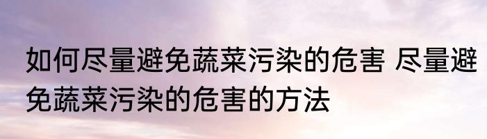 如何尽量避免蔬菜污染的危害 尽量避免蔬菜污染的危害的方法