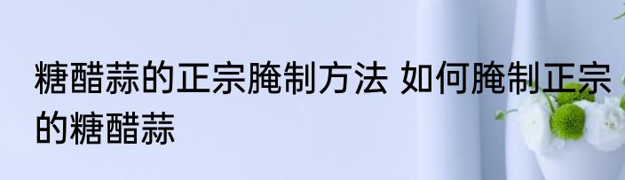 糖醋蒜的正宗腌制方法 如何腌制正宗的糖醋蒜