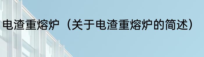 电渣重熔炉（关于电渣重熔炉的简述）
