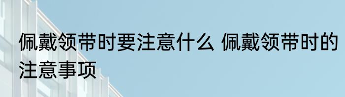 佩戴领带时要注意什么 佩戴领带时的注意事项