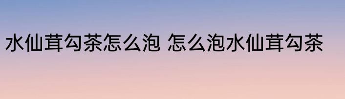 水仙茸勾茶怎么泡 怎么泡水仙茸勾茶