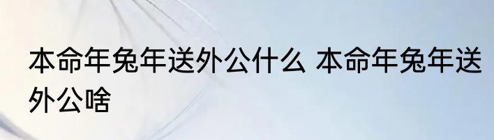 本命年兔年送外公什么 本命年兔年送外公啥