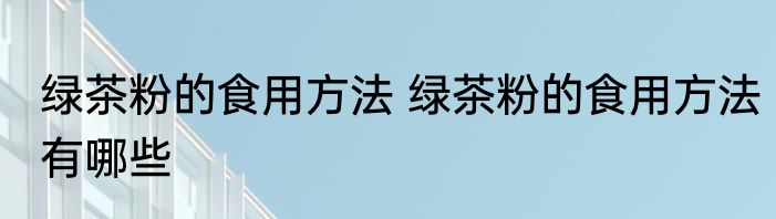 绿茶粉的食用方法 绿茶粉的食用方法有哪些