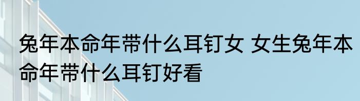 兔年本命年带什么耳钉女 女生兔年本命年带什么耳钉好看